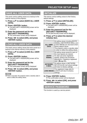 Page 87PROJECTOR SETUP menu
ENGLISH - 87
Settings
SAVE ALL USER DATA
This saves various setting values as a backup to the 
internal memory of the projector.
Press ▲▼ to select [SAVE ALL USER 
1  ) 
DATA].
Press  button.
2  ) 
The [SECURITY PASSWORD] screen will be  
z
displayed.
Enter the password set for the 
3  ) 
[SECURITY PASSWORD].
The confirmation screen will be displayed. 
z
Press ◄► to select [OK], and press 
4  ) 
 button.
LOAD ALL USER DATA
This loads various setting values that were saved as a...