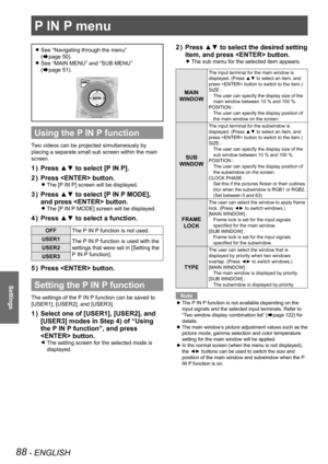 Page 88P IN P menu
88 - ENGLISH
Settings
P IN P menu
See “Navigating through the menu”   
z
(Æpage  50).
See “MAIN MENU” and “SUB MENU”   
 
z
(Æpage  51).
Using the P IN P function
Two videos can be projected simultaneously by 
placing a separate small sub screen within the main 
screen.
Press ▲▼ to select [P IN P].
1  ) 
Press  button.
2  ) 
The [P IN P] screen will be displayed. 
z
Press ▲▼ to select [P IN P MODE], 
3  ) 
and press  button.
The [P IN P MODE] screen will be displayed. 
z
Press ▲▼ to select a...