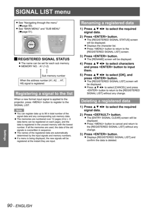 Page 90SIGNAL LIST menu
90 - ENGLISH
Settings
See “Navigating through the menu”   
z
(Æpage  50).
See “MAIN MENU” and “SUB MENU”   
 
z
(Æpage  51).
REGISTERED SIGNAL STATUS 
J
The name can be set for each sub memory. 
z
MEMORY NO. : A1 (1-2) 
z
Registering a signal to the list
When a new format input signal is applied to the 
projector, press  button to register to the 
SIGNAL LIST.
Note
You can register data up to 96 in total number of the 
 
z
signal data and any corresponding sub memory data.
The memories...