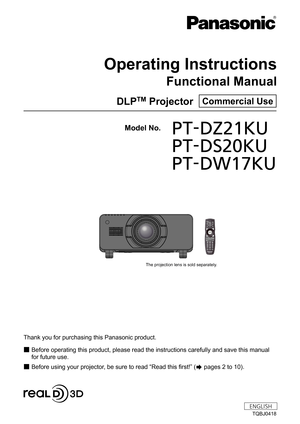 Page 1Thank you for purchasing this Panasonic product.
■ Before operating this product, please read the instructions carefully and save this manual 
for future use.

■ Before using your projector, be sure to read  “
Read this first! ”
 (
 pages 2 to 10).
Model No.	 PT-DZ21KU
	 PT-DS20KU
	 PT-DW17KU
TQBJ0418
DLPTM Projector  Commercial Use
Operating Instructions
Functional Manual
ENGLISH
7KHSURMHFWLRQOHQVLVVROGVHSDUDWHO\ 