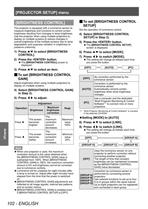 Page 102[PROJECTOR SETUP] menu
102 - ENGLISH
Settings
[BRIGHTNESS CONTROL]
The projector is equipped with a luminance sensor to 
measure brightness and functions to correct screen 
brightness resulting from changes in lamp brightness.
Use the projector when using multiple projectors to 
display on multiple screens to reduce changes in 
overall brightness of the multiple screens due to lamp 
degradation and suppress variation in brightness to 
preserve uniformity.
1) Press ▲▼ to select [BRIGHTNESS 
CONTROL].
2)...