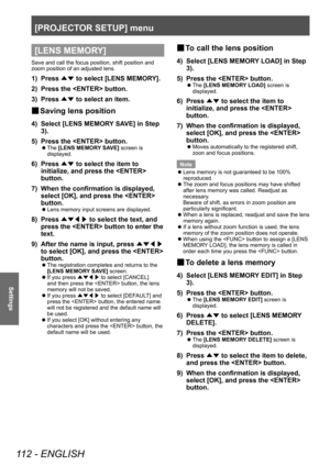 Page 112[PROJECTOR SETUP] menu
112 - ENGLISH
Settings
[LENS MEMORY]
Save and call the focus position, shift position and 
zoom position of an adjusted lens.
1) Press ▲▼ to select [LENS MEMOR
Y].
2)  
Press the  button.
3)

 
Press  ▲▼ to select an item.
▶■Saving lens position
4) Select [LENS MEMOR
Y SAVE] in Step 
3).
5)
 
Press the  button.
▶z The  [LENS MEMORY SAVE] screen is 
displayed.
6) Press  ▲▼ to select the item to 
initialize, and press the  
button.
7)
 
When the confirmation is displayed, 
select...