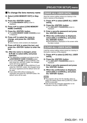 Page 113[PROJECTOR SETUP] menu
ENGLISH - 113
Settings
▶■To change the lens memory name
4) Select [LENS MEMOR
Y EDIT] in Step 
3).
5)
 
Press the  button.
▶z The  [LENS MEMORY EDIT] screen is 
displayed.
6) Press  ▲▼ to select [LENS MEMOR
Y 
NAME CHANGE].
7)
 
Press the  button.
▶z The 
[LENS MEMORY NAME CHANGE] screen 
is displayed.
8) Press  ▲▼ to select the name to 
change, and press the  
button.
▶z Lens memory name screens are displayed.
9) Press 
▲▼◀▶  to select the text, and 
press the  button to enter the...