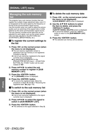 Page 120[SIGNAL LIST] menu
120 - ENGLISH
Settings
Managing the sub memory 
list
The projector has a sub memory function that can 
register the multiple image adjustment data, even if it 
is recognized as the same signal by the frequency or 
format of the synchronization signal source.
Use this function when you need to adjust the picture 
quality such as switching of the aspect ratio or white 
balance by the same synchronization signal source. 
The sub memory includes all the data that can be 
adjusted for each...