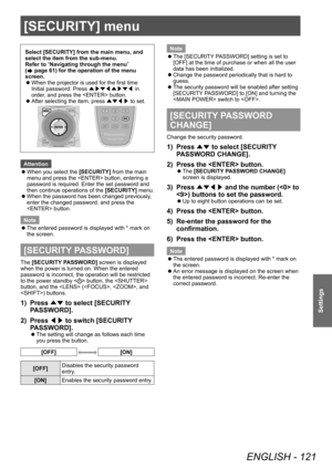 Page 121[SECURITY] menu
ENGLISH - 121
Settings
[SECURITY] menu
Select [SECURITY] from the main menu, and 
select the item from the sub-menu.
Refer to “Navigating through the menu” 
(
 page 61) for the operation of the menu 
screen.
 z When the projector is used for the first time
Initial password: Press 
▲▶▼◀▲▶▼◀ in 
order

, and press the  button.
 zAfter selecting the item, press 
▲▼◀▶ to set.
Attention
 z
When you select the 

[SECURITY] from the main 
menu and press the  button, entering a 
password is...