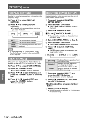 Page 122[SECURITY] menu
122 - ENGLISH
Settings
[DISPLAY SETTING]
Overlap the security message (text or image) over the 
projecting image.
1) Press ▲▼ to select [DISPLA
Y 
SETTING].
2)
 
Press  ◀▶ to switch [DISPLA

Y 
SETTING].
▶z The setting will change as follows each time 
you press the button.
[OFF][TEXT][USER 
LOGO]
[OFF] The text display is disabled.
[TEXT] The text display is enabled.
[USER 
LOGO] The picture registered by the user is 
projected.
Note
 z T

o create the image for [USER LOGO], “Logo...