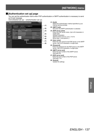 Page 137[NETWORK] menu
ENGLISH - 137
Settings
▶■[Authentication set up] page
You can set the authentication items when POP authentication or SMTP authentication is necessary to send 
an E-mail message.
Click [Detailed set up] → [Authentication set up].
(1)
(2)
(3)
(4)
(5)
(6)
(7)
(8)
(1) [Auth] Select the authentication method specified by your 
Internet service provider.
(2) [SMTP Auth] Set when the SMTP authentication is selected.
(3) [POP server name] Enter the POP server name. (Up to 63 characters in 
single...