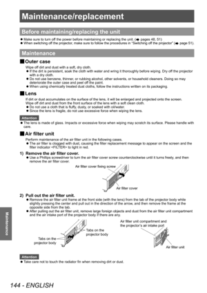 Page 144Maintenance/replacement 
144 - ENGLISH
Maintenance
Maintenance/replacement
Before maintaining/replacing the unit
 zMake sure to turn of
f the power before maintaining or replacing the unit. ( pages 48, 51)
 zW

hen switching off the projector, make sure to follow the procedures in “Switching off the projector” (
 page 51).
Maintenance
▶■ Outer case
Wipe off dirt and dust with a soft, dry cloth.
▶z
If the dirt is persistent, soak the cloth with water and wring it thoroughly before wiping. Dry of
f the...