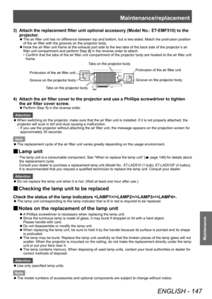 Page 147Maintenance/replacement
ENGLISH - 147
Maintenance
3) Attach the replacement filter unit optional accessory (Model No.: ET-EMF510) to the 
projector .
▶zThe air filter unit has no dif ference between top and bottom, but is two-sided. Match the protrusion position 
of the air filter with the grooves on the projector body.
▶z Hook the air filter unit frame at the exhaust port side to the two tabs of the back side of the projector
’

s air 
filter unit compartment and perform Step  2) in the reverse order to...