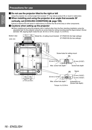 Page 16Precautions for use
16 - ENGLISH
Important 
Information
 ■ Do not use the projector tilted to the right or left
Using the projector at a vertical angle that exceeds 15° may reduce product life or result in malfunction.
 ■When installing and using the projector at an angle that exceeds 30
° 
vertically, set [COOLING CONDITION] (
 page 100).
Failure to observe this will result in malfunctions or shorten the life of the lamp or other components.
 ■ Cautions when setting up the projector
▶z
When installing...