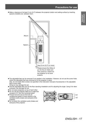 Page 17Precautions for use
ENGLISH - 17
Important 
Information
▶z Do not stack projectors on top of each other .
▶z
Do not use the projector tilted at an angle that 
exceeds ±15° from the horizontal plane.
▶zPrevent hot and cool air from the air 
conditioning system to blow directly to the 
ventilation ports (intake and exhaust) of the 
projector

.
▶zDo not block the ventilation ports (intake and 
exhaust) of the projector

.
▶zMake a clearance of at least 5 mm (0.2") between the projector bottom and...