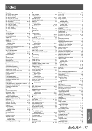 Page 177Index
ENGLISH - 177
Appendix
Index
Numerics[3D COLOR MATCHING] ……………………… 84
[3D FRAME DELA Y]  …………………………… 86
[3D INPUT
 FORMAT]  
…………………………… 84
[3D PICTURE BALANCE]

 
……………………… 85
[3D SAFETY

 PRECAUTIONS]  
………………… 87
[3D SETTINGS] …………………………… 63,

  82
[3D SIMUL INPUT SETTING]…………………… 83
[3D SYNC SETTING]
 …………………………… 82
[3D SYSTEM SETTING] ………………………… 82
[3D 

TEST MODE]  
………………………………… 86
[3D 

TEST PATTERN]  
…………………………… 86
AAccessories ……………………………………… 19
 terminal  …………………………… 24,   48
Adjustable...