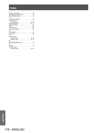 Page 178Index
178 - ENGLISH
Appendix
Switch on the projector. ………………………… 50
[SYSTEM DA YLIGHT VIEW] …………………… 68
[SYSTEM SELECT
OR]  
………………………… 70
TTemperature indicator ……………………………143
 button Remote control
 ………………………… 22,

  60
[TEST PATTERN]
 
…………………………… 64,
   117
[TEXT CHANGE]
 
…………………………………122
[TINT] ……………………………………………… 66
T

roubleshooting
 …………………………………151
T

wo window display
 ………………………………165
U[UNIFORMITY] …………………………………… 95
Upgrade kit ………………………………………166
V button Projector body ………………………… 25,   58...