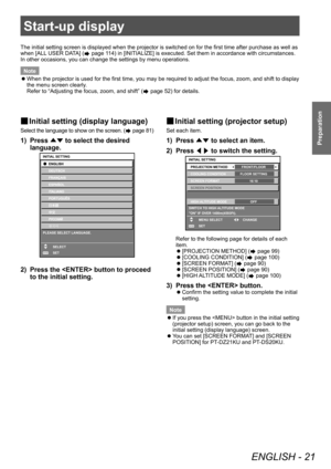 Page 21Start-up display
ENGLISH - 21
Preparation
Start-up display
The initial setting screen is displayed when the projector is switched on for the first time after purchase as well as 
when [ALL USER DATA] (
 page 114) in [INITIALIZE] is executed. Set them in accordance with circumstances.
In other occasions, you can change the settings by menu operations.
Note
 z When the projector is used for the first time, you may be required to adjust the focus, zoom, and shift to display 
the menu screen clearly

....
