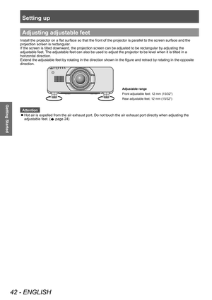 Page 42Setting up
42 - ENGLISH
Getting Started
Adjusting adjustable feet
Install the projector on a flat surface so that the front of the projector is parallel to the screen surface and the 
projection screen is rectangular.
If the screen is tilted downward, the projection screen can be adjusted to be rectangular by adjusting the 
adjustable feet. The adjustable feet can also be used to adjust the projector to be level when it is tilted in a 
horizontal direction.
Extend the adjustable feet by rotating in the...