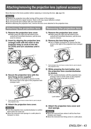 Page 43Attaching/removing the projection lens (optional accessory)
ENGLISH - 43
Getting Started
Attaching/removing the projection lens (optional accessory)
Attaching the projection lens
1) Remove the projection lens cover.
▶zWhile grasp the right and left buttons from 
vertical and horizontal directions, pull the lens 
cover to remove.
2) Insert by aligning the projection lens 
(orange) mark with the mark on the 
projector body (a circle to the left 
of LOCK) and turn clockwise until it 
clicks.
3) Secure the...