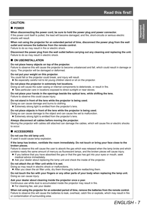 Page 7Read this first!
ENGLISH - 7
Important 
Information
CAUTION:
 „ POWER
When disconnecting the power cord, be sure to hold the power plug and power connector .
If the power cord itself is pulled, the lead will become damaged, and fire, short-circuits or serious electric 
shocks will result.
When not using the projector for an extended period of time, disconnect the power plug from the wall 
outlet and remove the batteries from the remote control.
Failure to do so may result in fire or electric shock....