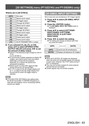 Page 83[3D SETTINGS] menu (PT-DZ21KU and PT- DS20KU only)
ENGLISH - 83
Settings
▶zItems set in [3D SYNC2]
[OFF]
Not used.
[1] Stereo synch output
[2] 3D trigger output
[3] Through 3D SYNC1
[4] Stereo synch output
[5] 3D trigger output
[6] Through 3D SYNC1
[7] Stereo synch output
[8] 3D trigger output
[9] Frame synch output
[10] Frame synch output
[11] 3D IR TRANSMITTER (–) output
6) If you selected [1], [4], [7], or [10], 
press 
▲▼ to select [STEREO SYNC 
OUTPUT DELA
Y] and press ◀▶ to set 
the amount of delay...