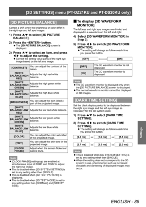 Page 85[3D SETTINGS] menu (PT-DZ21KU and PT- DS20KU only)
ENGLISH - 85
Settings
[3D PICTURE BALANCE]
Correct a shift when the brightness or color differ in 
the right eye and left eye images.
1) Press 
▲▼ to select [3D PICTURE 
BALANCE].
2)
 
Press the  button.
▶z The  [3D PICTURE BALANCE]
 screen is 
displayed.
3) Press  ▲▼ to select an item, and press 
◀▶  to adjust the setting.
▶z
Correct the setting value parts of the right eye 
image based on the left eye image.
[CONTRAST] You can adjust the contrast of...