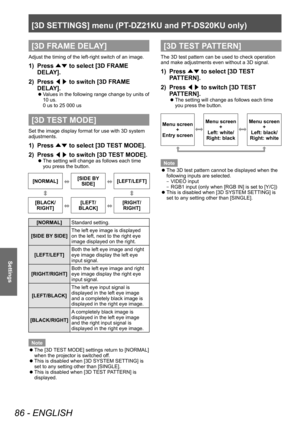 Page 86[3D SETTINGS] menu (PT-DZ21KU and PT- DS20KU only)
86 - ENGLISH
Settings
[3D FRAME DELAY]
Adjust the timing of the left-right switch of an image.
1) Press 
▲▼ to select [3D FRAME 
DELA Y].
2)
 
Press  ◀▶ to switch [3D FRAME 
DELA

Y].
▶zValues in the following range change by units of 
10 us.
0 us to 25 000 us
[3D TEST MODE]
Set the image display format for use with 3D system 
adjustments.
1) Press  ▲▼ to select [3D TEST MODE].
2)  
Press  ◀▶ to switch [3D TEST MODE].
▶z
The setting will change as...