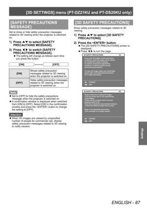 Page 87[3D SETTINGS] menu (PT-DZ21KU and PT- DS20KU only)
ENGLISH - 87
Settings
[SAFETY PRECAUTIONS 
MESSAGE]
Set to show or hide safety precaution messages 
related to 3D viewing when the projector is switched 
on.
1) Press 
▲▼ to select [SAFETY
 
PRECAUTIONS MESSAGE].
2)
 
Press  ◀▶ to switch [SAFETY

 
PRECAUTIONS MESSAGE].
▶z The setting will change as follows each time 
you press the button.
[ON][OFF]
[ON] Shows safety precaution 
messages related to 3D viewing 
when the projector is switched on.
[OFF]...