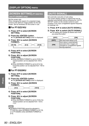 Page 90[DISPLAY OPTION] menu
90 - ENGLISH
Settings
[SCREEN SETTING] (PT-DZ21KU 
and PT
-

DS20KU only)
Set the screen size.
When changing the aspect of a projected image, 
correct to the optimum image position for the set 
screen. Set as necessary for the screen in use.
▶■ For PT -DZ21KU
1) Press 
▲▼ to select [SCREEN 
SETTING].
2)
 
Press the  button.
▶z The  [SCREEN SETTING] screen is displayed.
3) Press 
◀▶ to switch [SCREEN 
FORMA T].
[16:10][4:3][16:9]
4) Press ▲▼ to select [SCREEN 
POSITION].
5)
 
Press...