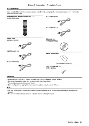 Page 23Chapter 1 Preparation — Precautions for use
ENGLISH - 23
Accessories
Make sure that the following accessories are provided with your projector. Numbers enclosed in <    > show the 
number of accessories.
Wireless/wired remote control unit 
(N2QAYB001052)
Power cord 
(K2CM3YY00007)
(K2CT3YY00014)
(K2CG3YY00035)
(K2CZ3YY00058)
(K2CZ3YY00032)
CD-ROM 
(TXFQB02WNLZ)
AA/R6 battery 
(For remote control unit)
Lens fixing screw 
(XYN4+J18FJ)
Attention
 f After unpacking the projector , discard the power cord cap...