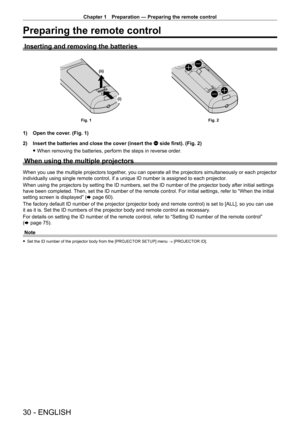 Page 30Chapter 1 Preparation — Preparing the remote control
30 - ENGLISH
Preparing the remote control
Inserting and removing the batteries
(i)
(ii)
Fig. 1
Fig. 2
1) Open the cover. (Fig. 1)
2)  
Insert the batteries and close the cover (insert the 
 m side first). (Fig. 2)
 fWhen removing the batteries, perform the steps in reverse order

.
When using the multiple projectors
When you use the multiple projectors together, you can operate all the projectors simultaneously or each projector 
individually using...