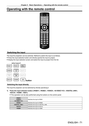 Page 71Chapter 3 Basic Operations — Operating with the remote control
ENGLISH - 71
Operating with the remote control
Switching the input
The input for projection can be switched. Method to switch the input is as follows.
 fPress the input selection button and directly specify the input to proje\
ct.
 fDisplay the input selection screen and select the input to project from \
the list.
 button
Switching the input directly
The input for projection can be switched by directly specifying it.
1)
 
Press the input...