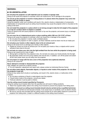 Page 1010 - ENGLISH
Read this first!
WARNING:
 rON USE/INSTALLATION
Do not place the projector on soft materials such as carpets or sponge m\
ats.
Doing so will cause the projector to overheat, which can cause burns, fire or damage to the projector
.
Do not set up the projector in humid or dusty places or in places where \
the projector may come into 
contact with oily smoke or steam.
Using the projector under such conditions will result in fire, electric shocks or deterioration of components. 
Deterioration of...