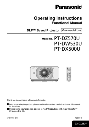 Page 1Operating Instructions
Functional Manual
DLP™ Based Projector  Commercial Use
Thank you for purchasing a Panasonic Projector.Before operating this product, please read the instructions carefully an\
d save this manual 
 
J
for future use.
Before using your projector, be sure to read 
 
J
“Precautions with regard to safety” 
(
Æ pages 8 to 16).
TQBJ0349
Model No.PT-DZ570U
PT-DW530U
PT-DX500U
ENGLISH
M1010TK0 -DW 