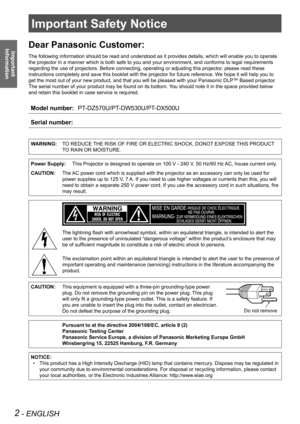 Page 2Important Safety Notice
2 - ENGLISH
Important  
Information
Important Safety Notice
Dear Panasonic Customer:
The following information should be read and understood as it provides d\
etails, which will enable you to operate 
the projector in a manner which is both safe to you and your environment\
, and conforms to legal requirements 
regarding the use of projectors. Before connecting, operating or adjusti\
ng this projector, please read these 
instructions completely and save this booklet with the...