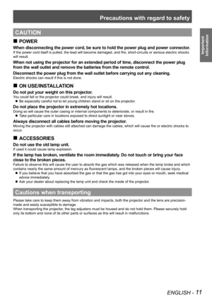 Page 11Precautions with regard to safety
ENGLISH - 11
Important  
Information
CAUTION
POWER
 
„
When disconnecting the power cord, be sure to hold the power plug and power connector.
If the power cord itself is pulled, the lead will become damaged, and fire, short-circuits or serious electric shocks 
will result.
When not using the projector for an extended period of time, disconnect the power plug 
from the wall outlet and remove the batteries from the remote control.
Disconnect the power plug from the...