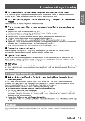 Page 15Precautions with regard to safety
ENGLISH - 15
Important  
Information
 
„
Do not touch the surface of the projector lens with your bare hand.
If the surface of the lens becomes dirty from fingerprints or anything else, this will be magnified and projected 
onto the screen. Please put the lens cover on the projector when you do \
not use it.
Do not move the projector while it is operating or subject it to vibration or 
 
„
impact.
The service life of its internal components will be shortened....