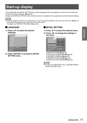 Page 17ENGLISH - 17
Preparation
Start-up display
The LANGUAGE and INITIAL SETTING menu will be displayed when the projector is turned on for the first time 
or after it has been initialized. (
Æpage 69)
Navigate the DISPLAY OPTION menu to set the menus in accordance to its application and envir\
onment settings.
Note
When the projector is turned on for the first time, you may be required to adjust the 
 
z “zoom ring” and “focus ring”
 (Æpage 19)
on the top of the projector body to make the menu screen clearer....