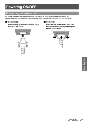 Page 31ENGLISH - 31
Basic Operation
Powering ON/OFF
Connecting the power cord
Be sure to Insert the attached power cord securely to its base to preven\
t it from coming off.
Before connecting the power cord, confirm that the MAIN POWER switch is in the “ 
 ” (OFF) position.
 
JInstallation
Insert the plug securely until its right 
and left claw click.
 
JRemoval
Remove the power cord from the 
electrical outlet while pressing the 
knobs on its sides. 