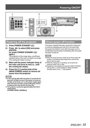 Page 33Powering ON/OFF
ENGLISH - 33
Basic Operation
Powering off the projector
Press POWER STANDBY (
1  ) ).
Press ◄► to select [OK] and press 
2  ) 
(ENTER).  
(or press POWER STANDBY (
) 
again.)
The projection of the image stops, and [Power 
indicator] lamp of the main unit lights up orange.
(The cooling fan keeps running.)
Wait until the power indicator lamp of 
3  ) 
the main unit turns to red (i.e., until 
the cooling fan stops).
Press the [
4  ) 
] marked side of the 
(MAIN POWER) switch to remove all...