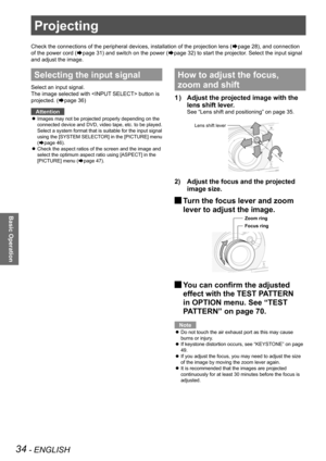 Page 3434 - ENGLISH
Basic Operation
Projecting
Check the connections of the peripheral devices, installation of the pro\
jection lens (Æpage 28), and connection 
of the power cord (
Æpage 31) and switch on the power (Æpage 32) to start the projector. Select the input signal 
and adjust the image.
Selecting the input signal
Select an input signal.
The image selected with  button is 
projected. (
Æpage 36)
Attention
Images may not be projected properly depending on the 
 
z
connected device and DVD, video tape,...