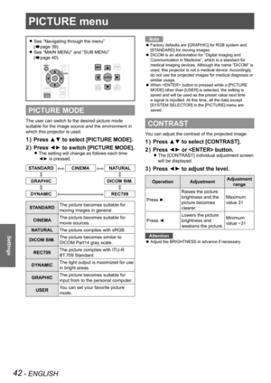 Page 4242 - ENGLISH
Settings
PICTURE menu
See  
z“Navigating through the menu ”  
(
Æpage 39).
See 
 
z“MAIN MENU” and “SUB MENU ”  
(
Æpage 40).
PICTURE MODE
The user can switch to the desired picture mode 
suitable for the image source and the environment in 
which this projector is used.
Press ▲▼ to select [PICTURE MODE].
1  ) 
Press ◄► to switch [PICTURE MODE].
2  ) 
The setting will change as follows each time  
z
◄► is pressed.
STANDARDCINEMANATURAL
GRAPHIC DICOM SIM.
DYNAMICREC709
STANDARDThe picture...