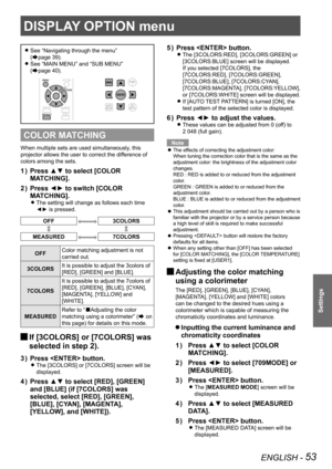 Page 53ENGLISH - 53
Settings
See  
z“Navigating through the menu ”  
(
Æpage 39).
See 
 
z“MAIN MENU” and “SUB MENU ”  
(
Æpage 40).
COLOR MATCHING
When multiple sets are used simultaneously, this 
projector allows the user to correct the difference of 
colors among the sets.
Press ▲▼ to select [COLOR 
1  ) 
MATCHING].
Press ◄► to switch [COLOR 
2  ) 
MATCHING].
The setting will change as follows each time  
z
◄► is pressed.
OFF3COLORS
MEASURED7COLORS
OFF Color matching adjustment is not 
carried out.
3COLORS...