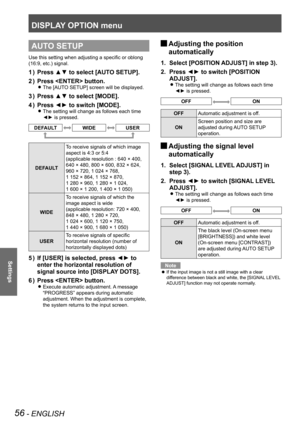 Page 56DISPLAY OPTION menu
56 - ENGLISH
Settings
AUTO SETUP
Use this setting when adjusting a specific or oblong 
(16:9, etc.) signal.
Press ▲▼ to select [AUTO SETUP].
1  ) 
Press  button.
2  ) 
The [AUTO SETUP] screen will be displayed. 
z
Press ▲▼ to select [MODE].
3  ) 
Press ◄► to switch [MODE].
4  ) 
The setting will change as follows each time  
z
◄► is pressed.
DEFAULTWIDEUSER
DEFAULT To receive signals of which image 
aspect is 4:3 or 5:4  
(applicable resolution : 640 × 400, 
 
640 × 480, 800 × 600,...