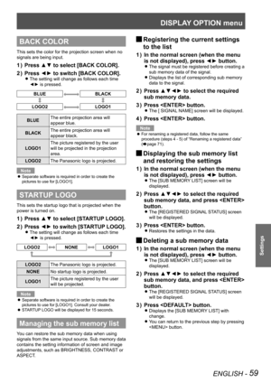 Page 59DISPLAY OPTION menu
ENGLISH - 59
Settings
BACK COLOR
This sets the color for the projection screen when no 
signals are being input.
Press ▲▼ to select [BACK COLOR].
1  ) 
Press ◄► to switch [BACK COLOR].
2  ) 
The setting will change as follows each time  
z
◄► is pressed.
BLUEBLACK
LOGO2LOGO1
BLUE The entire projection area will 
appear blue.
BLACK The entire projection area will 
appear black.
LOGO1 The picture registered by the user 
will be projected in the projection 
area.
LOGO2 The Panasonic logo...