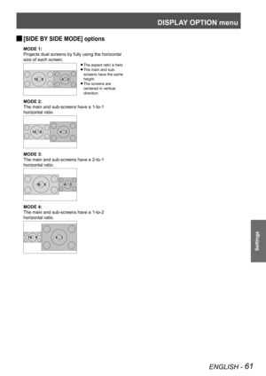 Page 61DISPLAY OPTION menu
ENGLISH - 61
Settings
[SIDE BY SIDE MODE] options 
J
MODE 1:
Projects dual screens by fully using the horizontal 
size of each screen.
The aspect ratio is held. 
z
The main and sub- 
z
screens have the same 
height.
The screens are 
 
z
centered in vertical 
direction.
MODE 2:
The main and sub-screens have a 1-to-1 
horizontal ratio.
MODE 3:
The main and sub-screens have a 2-to-1 
horizontal ratio.
MODE 4:
The main and sub-screens have a 1-to-2 
horizontal ratio.
4 : 316 : 9
4 : 316 :...