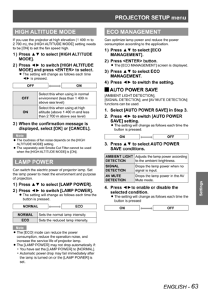 Page 63PROJECTOR SETUP menu
ENGLISH - 63
Settings
HIGH ALTITUDE MODE
If you use the projector at high elevation (1 400 m to 
2 700 m), the [HIGH ALTITUDE MODE] setting needs 
to be [ON] to set the fan speed high.
Press ▲▼ to select [HIGH ALTITUDE 
1  ) 
MODE].
Press ◄► to switch [HIGH ALTITUDE 
2  ) 
MODE] and press  to select.
The setting will change as follows each time  
z
◄► is pressed.
OFFON
OFF Select this when using in normal 
environment (less than 1 400 m 
above sea level)
ON Select this when using at...