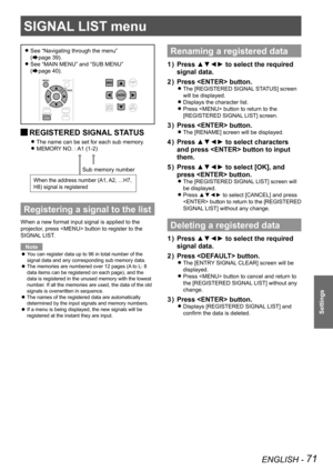 Page 71ENGLISH - 71
Settings
See  
z“Navigating through the menu ”  
(
Æpage 39).
See 
 
z“MAIN MENU” and “SUB MENU ”  
(
Æpage 40).
 
JREGISTERED SIGNAL STATUS
The name can be set for each sub memory. 
z
MEMORY NO. : A1 (1-2) 
z
Registering a signal to the list
When a new format input signal is applied to the 
projector, press  button to register to the 
SIGNAL LIST.
Note
You can register data up to 96 in total number of the 
 
z
signal data and any corresponding sub memory data.
The memories are numbered over...