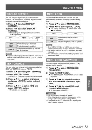 Page 73SECURITY menu
ENGLISH - 73
Settings
DISPLAY SETTING
You can set your original text, such as company 
name or URL information, to display regularly on the 
projected image while projecting.
Press ▲▼ to select [DISPLAY 
1  ) 
SETTING].
Press ◄► to switch [DISPLAY 
2  ) 
SETTING].
The setting will change as follows each time  
z
◄► is pressed.
OFFTEXTLOGO1
OFF The text display is disabled.
TEXT The text display is enabled.
LOGO1 The picture registered by the user 
will be projected.
Note
Separate software...