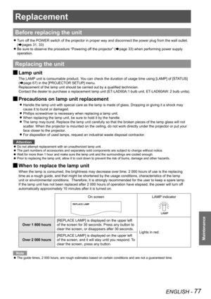 Page 77ENGLISH - 77
Maintenance
Replacement
Before replacing the unit
Turn off the POWER switch of the projector in proper way and disconnect the pow\
er plug from the wall outlet.  
z
(Æpages 31, 33)
Be sure to observe the procedure 
 
z“Powering off the projector” (Æpage 33) when performing power supply 
operation.
Replacing the unit
Lamp unit 
J
The LAMP unit is consumable product. You can check the duration of usage time using [LAMP] of [STATUS] 
(
Æpage 67) in the [PROJECTOR SETUP] menu.
Replacement of the...