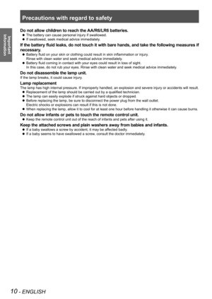 Page 10Precautions with regard to safety
10 - ENGLISH
Important  
Information
Do not allow children to reach the AA/R6/LR6 batteries.
The battery can cause personal injury if swallowed.
 
z
If swallowed, seek medical advice immediately.
 
z
If the battery fluid leaks, do not touch it with bare hands, and take the following measures if 
necessary.
Battery fluid on your skin or clothing could result in skin inflammation or injury .
 
z
Rinse with clean water and seek medical advice immediately.
Battery fluid...