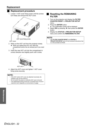 Page 32Maintenance
Replacement
ENGLISH - 32
JReplacement procedure
1. Loosen 1 ACF cover fixing screw until the screws 
turn freely and remove the ACF cover.
2. Slide out the ACF unit from the projector slowly.
 When you replace the ACF unit, clean the 
compartment and/or the air exhaust port if you need 
to.
3. Insert the new ACF unit into the compartment in 
correct direction and slightly push until it clicks.
4. Attach the ACF cover and tighten 1 ACF cover 
fixing screw securely.
JResetting the REMAINING...