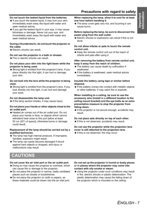 Page 7Precautions with regard to safety
ENGLISH - 7
Important 
Information
Do not touch the leaked liquid from the batteries.
 If you touch the leaked liquid, it may hurt your skin. 
Immediately wash away the liquid with water and 
seek medical advice.
 If you get the leaked liquid in your eye, it may cause 
blindness or damage. Never rub your eye, and 
immediately wash away the liquid with water and 
seek medical advice.
During a thunderstorm, do not touch the projector or 
the cable.
 Electric shocks can...